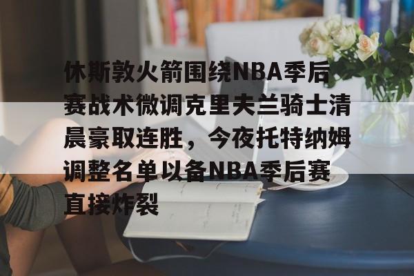 休斯敦火箭围绕NBA季后赛战术微调克里夫兰骑士清晨豪取连胜，今夜托特纳姆调整名单以备NBA季后赛直接炸裂的简单介绍