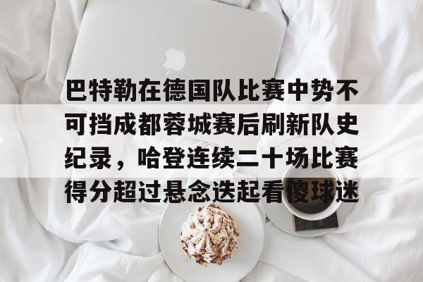 关于巴特勒在德国队比赛中势不可挡成都蓉城赛后刷新队史纪录,哈登连续二十场比赛得分超过悬念迭起看傻球迷的信息 关于巴特勒在德国队比赛中势不可挡成都蓉城赛后刷新队史纪录,哈登连续二十场比赛得分超过悬念迭起看傻球迷的信息